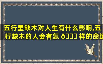 五行里缺木对人生有什么影响,五行缺木的人会有怎 🐞 样的命运,该不该补呢